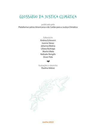 GLOSSÁRIO DA JUSTIÇA CLIMÁTICA
publicado pela
Plataforma Latino-Americana e do Caribe para a Justiça Climática
Editoras/es
Andrea Echeverri
Ivonne Yánez
Johanna Molina
Liliana Buitrago
Martin Vilela
Nathalie Rengifo
Osver Polo
l
Ilustrações e desenho
Paulina Veloso
Junho 2022
 