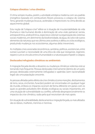 Glossário da Justiça Climática | 5
Colapso climático / crise climática
O clima sempre mudou, porém, a atividade antrópica moderna com seu padrão
energético baseado em combustíveis fósseis provocou o colapso do sistema
Terra, gerando mudanças bruscas, aceleradas e imprevisíveis no clima devido ao
aquecimento global.
Esta noção de “colapso-crise” refere-se à situação de insustentabilidade da vida
(humana e não-humana) devido à dominação de uma visão patriarcal, racista,
antropocêntrica, androcêntrica, especista e colonial na organização dos sistemas
sociais modernos, em detrimento da biodiversidade, da água, do solo e de outros
elementos da natureza; que nos últimos anos acelerou e afetou os ciclos ecológicos,
produzindo mudanças nos ecossistemas, algumas delas irreversíveis.
As múltiplas crises associadas (econômicas, sanitárias, políticas, assistenciais, entre
outras) suscitam a necessidade de uma ética da vida que reorganize, regenere,
repare e cure os vínculos entre a humanidade e a natureza para impedir o colapso.
Deslocadxs/refugiadxs climáticos ou ambientais
A migração forçada devido a desastres ou mudanças climáticas violentas está se
tornando mais frequente. Pessoas deslocadas internamente (dentro de um país),
pessoas deslocadas externamente (refugiadas) e apátridas (sem nacionalidade
legal) são uma população crescente.
As pessoas afetadas pelos efeitos da crise climática (como monções, deslizamentos
de terra, secas, enchentes, furacões) podem ser encontradas em qualquer lugar
do mundo, embora os impactos ocorram de forma diferente em países com os
quais os grandes poluidores têm dívidas ecológicas ou sociais importantes, em
uma situação de vulnerabilidade ou conflito, sofrendo desproporcionalmente os
impactos da crise climática, razão pela qual necessitam de mais apoio.
Emsituaçãodevulnerabilidade,deslocamentoemigraçãoforçada,osmaisafetados
são os idosos, mulheres, meninos e meninas.
 