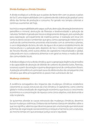 Glossário da Justiça Climática | 6
Dívida Ecológica e Dívida Climática
A dívida ecológica é a dívida que os países do Norte têm com os povos e países
do Sul. É uma responsabilidade com o planeta devido à destruição gradual como
efeito das formas de produção e consumo. Foi gerado nos tempos coloniais e
continua a aumentar até hoje.
Issoincluiaresponsabilidadepelosaque,usufruto,destruição,devastação(extrativismo
petrolífero e mineral, destruição de florestas e biodiversidade) e poluição da
natureza.Também é gerado por trocas ecologicamente desiguais, pois a produção
para exportação -principalmente de matérias-primas- é realizada sem levar em
conta os danos sociais e ambientais que gera, como a apropriação intelectual e o
usufruto do conhecimentos ancestrais relacionados com as sementes e plantas,
o uso e degradação da terra, do solo, da água e do ar para o estabelecimento de
monoculturas e a poluição pelo depósito de lixo e resíduos tóxicos em países
do Terceiro Mundo, entre outros efeitos do capitalismo industrializado e global,
colocando em risco a soberania alimentar e em geral os meios e modos de vida
das comunidades locais.
Adívidaecológicaincluiadívidaclimática,queéaapropriaçãoilegítimadaatmosfera
e da capacidade de absorção de dióxido de carbono do planeta (solos, florestas,
oceanos) a partir da extração e queima desproporcional de combustíveis fósseis.
A poluição atmosférica é a principal causa do efeito estufa e da consequente crise
climática que afeta principalmente os povos mais vulneráveis do Sul.
Mudança sistêmica
A evidência esmagadora dos impactos das mudanças climáticas estabelece
claramente as causas estruturais da crise climática. O capitalismo, como sistema
global e institucionalizado de organização econômica que busca o crescimento
econômico e a concentração da riqueza como único objetivo, está destruindo a
vida no planeta.
Se quisermos abordar as causas estruturais das mudanças climáticas, devemos
buscar mudanças sistêmicas. Embora não tenhamos clareza em detalhes sobre o
que isso significa, sabemos que devemos passar por uma transição que reestruture
as formas de organização socioeconômica e restaure a harmonia com a natureza,
ao mesmo tempo em que provoque justiça social e equidade.
 