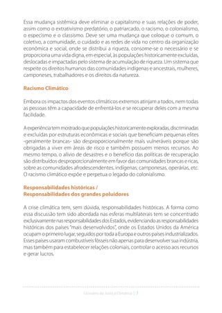 Glossário da Justiça Climática | 7
Essa mudança sistêmica deve eliminar o capitalismo e suas relações de poder,
assim como o extrativismo predatório, o patriarcado, o racismo, o colonialismo,
o especismo e o classismo. Deve ser uma mudança que coloque o comum, o
coletivo, a comunidade, o cuidado e as redes de vida no centro da organização
econômica e social, onde se distribui a riqueza, consome-se o necessário e se
proporciona uma vida digna, em especial, às populações historicamente excluídas,
deslocadas e impactadas pelo sistema de acumulação de riqueza. Um sistema que
respeite os direitos humanos das comunidades indígenas e ancestrais, mulheres,
camponeses, trabalhadores e os direitos da natureza.
Racismo Climático
Embora os impactos dos eventos climáticos extremos atinjam a todos, nem todas
as pessoas têm a capacidade de enfrentá-los e se recuperar deles com a mesma
facilidade.
Aexperiênciatemmostradoquepopulaçõeshistoricamenteexploradas,discriminadas
e excluídas por estruturas econômicas e sociais que beneficiam pequenas elites
-geralmente brancas- são desproporcionalmente mais vulneráveis porque são
obrigadas a viver em áreas de risco e também possuem menos recursos. Ao
mesmo tempo, o alívio de desastres e o benefício das políticas de recuperação
são distribuídos desproporcionalmente em favor das comunidades brancas e ricas,
sobre as comunidades afrodescendentes, indígenas, camponesas, operárias, etc.
O racismo climático expõe e perpetua o legado do colonialismo.
Responsabilidades históricas /
Responsabilidades dos grandes poluidores
A crise climática tem, sem dúvida, responsabilidades históricas. A forma como
essa discussão tem sido abordada nas esferas multilaterais tem se concentrado
exclusivamentenasresponsabilidadesdosEstados,evidenciandoasresponsabilidades
históricas dos países “mais desenvolvidos”, onde os Estados Unidos da América
ocupamoprimeirolugar,seguidosportodaaEuropaeoutrospaísesindustrializados.
Essespaísesusaramcombustíveisfósseisnãoapenasparadesenvolversuaindústria,
mas também para estabelecer relações coloniais, controlar o acesso aos recursos
e gerar lucros.
 