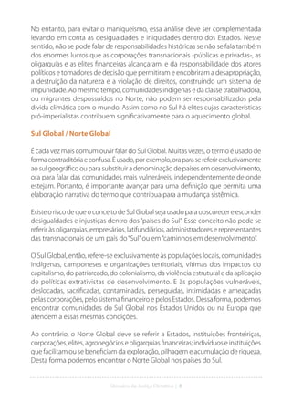 Glossário da Justiça Climática | 8
No entanto, para evitar o maniqueísmo, essa análise deve ser complementada
levando em conta as desigualdades e iniquidades dentro dos Estados. Nesse
sentido, não se pode falar de responsabilidades históricas se não se fala também
dos enormes lucros que as corporações transnacionais -públicas e privadas-, as
oligarquias e as elites financeiras alcançaram, e da responsabilidade dos atores
políticos e tomadores de decisão que permitiram e encobriram a desapropriação,
a destruição da natureza e a violação de direitos, construindo um sistema de
impunidade. Ao mesmo tempo, comunidades indígenas e da classe trabalhadora,
ou migrantes despossuídos no Norte, não podem ser responsabilizados pela
dívida climática com o mundo. Assim como no Sul há elites cujas características
pró-imperialistas contribuem significativamente para o aquecimento global.
Sul Global / Norte Global
É cada vez mais comum ouvir falar do Sul Global. Muitas vezes, o termo é usado de
formacontraditóriaeconfusa.Éusado,porexemplo,oraparasereferirexclusivamente
ao sul geográfico ou para substituir a denominação de países em desenvolvimento,
ora para falar das comunidades mais vulneráveis, independentemente de onde
estejam. Portanto, é importante avançar para uma definição que permita uma
elaboração narrativa do termo que contribua para a mudança sistêmica.
ExisteoriscodequeoconceitodeSulGlobalsejausadoparaobscurecereesconder
desigualdades e injustiças dentro dos“países do Sul”. Esse conceito não pode se
referir às oligarquias, empresários, latifundiários, administradores e representantes
das transnacionais de um país do“Sul”ou em“caminhos em desenvolvimento”.
O Sul Global, então, refere-se exclusivamente às populações locais, comunidades
indígenas, camponeses e organizações territoriais, vítimas dos impactos do
capitalismo, do patriarcado, do colonialismo, da violência estrutural e da aplicação
de políticas extrativistas de desenvolvimento. E às populações vulneráveis,
deslocadas, sacrificadas, contaminadas, perseguidas, intimidadas e ameaçadas
pelas corporações, pelo sistema financeiro e pelos Estados. Dessa forma, podemos
encontrar comunidades do Sul Global nos Estados Unidos ou na Europa que
atendem a essas mesmas condições.
Ao contrário, o Norte Global deve se referir a Estados, instituições fronteiriças,
corporações, elites, agronegócios e oligarquias financeiras; indivíduos e instituições
que facilitam ou se beneficiam da exploração, pilhagem e acumulação de riqueza.
Desta forma podemos encontrar o Norte Global nos países do Sul.
 