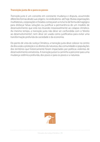 Glossário da Justiça Climática | 9
Transição justa de e para os povos
Transição justa é um conceito em constante mudança e disputa, assumindo
diferentesformasdesdesuasorigens-nosindicalismo-atéhoje.Muitasorganizações
multilaterais, corporações e Estados começaram a incluí-lo de forma demagógica
para disfarçar falsas soluções ou justificar a permanência de um modelo de
desenvolvimento que está nos levando inexoravelmente ao colapso climático.
Ao mesmo tempo, a transição justa não deve ser confundida com o “direito
ao desenvolvimento”, nem deve ser usada como justificativa para evitar uma
transformação profunda da sociedade e da economia.
Do ponto de vista da Justiça Climática, a transição justa deve colocar no centro
da discussão a proteção e os direitos da natureza, das comunidades e populações
dos territórios que historicamente foram impactados por políticas violentas de
desenvolvimento extrativista. A transição justa é o caminho a percorrer para uma
mudança sistêmica profunda, dos povos e para os povos e a natureza.
 