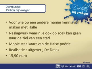 Dichtbundel
‘Dichter bij Vroeger’
• Voor wie op een andere manier kennis wil
maken met Halle
• Naslagwerk waarin je ook op zoek kan gaan
naar de ziel van een stad
• Mooie staalkaart van de Halse poëzie
• Realisatie : uitgeverij De Draak
• 15,90 euro
 