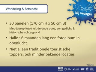 Wandeling & fietstocht
• 30 panelen (170 cm H x 50 cm B)
Met daarop foto’s uit de oude doos, een gedicht &
historische achtergrond
• Halle : 6 maanden lang een fotoalbum in
openlucht
• Niet alleen traditionele toeristische
toppers, ook minder bekende locaties
 