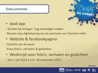 Extra promotie
• Ipad-app
-’Dichter bij Vroeger’ nog levendiger maken
-Nieuwe stap digitalisering van de promotie van Toerisme Halle
• Website & facebookpagina
-Gedicht van de week
-Extra foto’s, verhalen & gedichten
• Wedstrijd voor foto’s, verhalen en gedichten
- Van 1 juli 2013 t.e.m. 30 november 2013
 