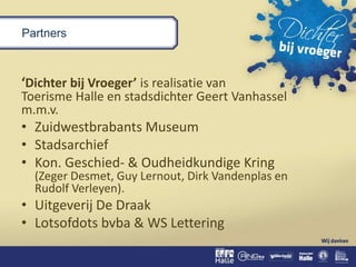 Partners
‘Dichter bij Vroeger’ is realisatie van
Toerisme Halle en stadsdichter Geert Vanhassel
m.m.v.
• Zuidwestbrabants Museum
• Stadsarchief
• Kon. Geschied- & Oudheidkundige Kring
(Zeger Desmet, Guy Lernout, Dirk Vandenplas en
Rudolf Verleyen).
• Uitgeverij De Draak
• Lotsofdots bvba & WS Lettering
 