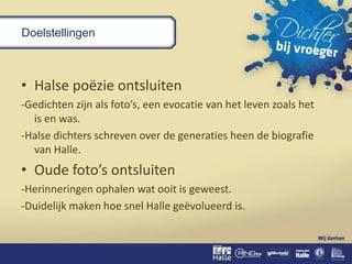 Doelstellingen
• Halse poëzie ontsluiten
-Gedichten zijn als foto’s, een evocatie van het leven zoals het
is en was.
-Halse dichters schreven over de generaties heen de biografie
van Halle.
• Oude foto’s ontsluiten
-Herinneringen ophalen wat ooit is geweest.
-Duidelijk maken hoe snel Halle geëvolueerd is.
 