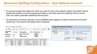 Document Splitting Configuration – Zero Balance Account
• For account assignment objects for which you want to have a zero-balance setting, the system checks
whether the balance of account assignment object is zero after document splitting. If this is not the
case, the system generates additional clearing items.
• As explained in the below example, account 2999005 gets triggered to balance amounts at the profit
center level. This account will always have 0 balances.
 
