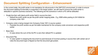 Document Splitting Configuration – Enhancement
In the current state, the profit center is not mandatory for all accounts in the SAP ECC environment. In order to ensure
the document splitting functionality is supported in the target system, we will need to ensure the profit center is
defaulted in specific business scenarios. The following are the scenarios in which a PC will be defaulted
• Single line Item with blank profit center field in source line item:
• Default the profit center as per the profit center mapping table . E.g. 9090 while posting to S/4 HANA for
company code 1001
• Company code is being merged into Company Code 1001 in source system:
• Populate the profit centers as per the table maintained for the company code conversion and respective profit
center
• Base Zero
• In case where the sum of the GL/PC is zero then default PC is updated.
• Document Flip
• In case system is stopping the document to post because of incorrect posting in source then with certain set of
rules the document type is flipped so that the document get posted.
 