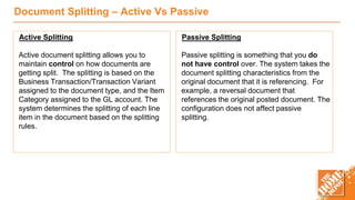 Document Splitting – Active Vs Passive
Active Splitting
Active document splitting allows you to
maintain control on how documents are
getting split. The splitting is based on the
Business Transaction/Transaction Variant
assigned to the document type, and the Item
Category assigned to the GL account. The
system determines the splitting of each line
item in the document based on the splitting
rules.
Passive Splitting
Passive splitting is something that you do
not have control over. The system takes the
document splitting characteristics from the
original document that it is referencing. For
example, a reversal document that
references the original posted document. The
configuration does not affect passive
splitting.
 