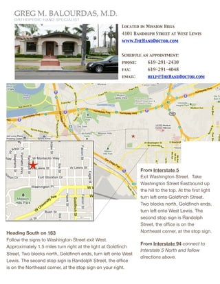 Located in Mission Hills
                                                        4101 Randolph Street at West Lewis
                                                        www.TheHandDoctor.com


                                                        Schedule an appointment:
                                                        phone:	

        619-291-2430
                                                        fax:	

 	

      619-291-4048
                                                        email: 	

       help@TheHandDoctor.com




                                                                      From Interstate 5
                                                                      Exit Washington Street. Take
                                                                      Washington Street Eastbound up
                                                                      the hill to the top. At the ﬁrst light
                                                                      turn left onto Goldﬁnch Street.
                                                                      Two blocks north, Goldﬁnch ends,
                                                                      turn left onto West Lewis. The
                                                                      second stop sign is Randolph
                                                                      Street, the ofﬁce is on the
Heading South on 163                                                  Northeast corner, at the stop sign.
Follow the signs to Washington Street exit West.
                                                                      From Interstate 94 connect to
Approximately 1.5 miles turn right at the light at Goldﬁnch
                                                                      Interstate 5 North and follow
Street. Two blocks north, Goldﬁnch ends, turn left onto West
                                                                      directions above.
Lewis. The second stop sign is Randolph Street, the ofﬁce
is on the Northeast corner, at the stop sign on your right.
 