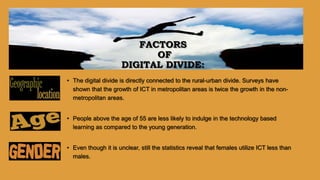 • The digital divide is directly connected to the rural-urban divide. Surveys have
shown that the growth of ICT in metropolitan areas is twice the growth in the non-
metropolitan areas.
• People above the age of 55 are less likely to indulge in the technology based
learning as compared to the young generation.
• Even though it is unclear, still the statistics reveal that females utilize ICT less than
males.
FACTORS
OF
DIGITAL DIVIDE:
 