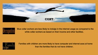 Blue collar workers are less likely to indulge in the internet usage as compared to the
white collar workers as based on their income and other facilities.
Families with children are more likely to have computer and internet aces at home
than the families that do not have children.
CONT.
 