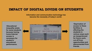IMPACT OF DIGITAL DIVIDE ON STUDENTS
•Deprivation of
access to these
facilities is
affecting the
students in
various ways such
as inexperienced
for future work,
cut off from
opportunities and
disconnected from
friends.
•Educational
inequality exists
for some students
because having
home Internet
access is
necessary for
student’s
educational
performance.
Information and communication technology has
become the necessity of today’s world.
 