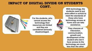 IMPACT OF DIGITAL DIVIDE ON STUDENTS
CONT.
They chances of
interaction,
communication,
growth and
development of the
student who don’t
have access to the
technology are much
less than the other.
For the students, who
cannot access the
technology their
resources are limited
and they are
considered seriously
disadvantaged.
With technology, the
students need to put
extra effort in school to
meet the standards of
those who have
technology access at
home and can take
assistance.
 