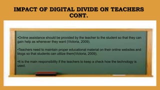 IMPACT OF DIGITAL DIVIDE ON TEACHERS
CONT.
•Online assistance should be provided by the teacher to the student so that they can
gain help as whenever they want (Victoria, 2009).
•Teachers need to maintain proper educational material on their online websites and
blogs so that students can utilize them(Victoria, 2009).
•It is the main responsibility if the teachers to keep a check how the technology is
used.
 