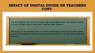 IMPACT OF DIGITAL DIVIDE ON TEACHERS
CONT.
•For the students who are on the other side of the digital divide, the teachers needs
to focus on them more to help them meet the other students.
•Moreover, for the students who do not have technology access, the teacher needs
to teach the student in detail and help him in extra hours so he can cope up with the
new era.
 