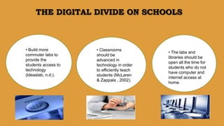 • Classrooms
should be
advanced in
technology in order
to efficiently teach
students (McLaren
& Zappala , 2002).
THE DIGITAL DIVIDE ON SCHOOLS
• Build more
commuter labs to
provide the
students access to
technology
(Ideaslab, n.d.).
• The labs and
libraries should be
open all the time for
students who do not
have computer and
internet access at
home.
 