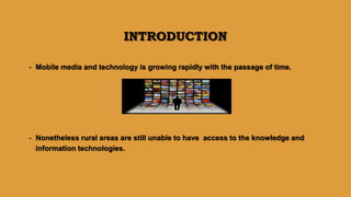 INTRODUCTION
- Mobile media and technology is growing rapidly with the passage of time.
- Nonetheless rural areas are still unable to have access to the knowledge and
information technologies.
 