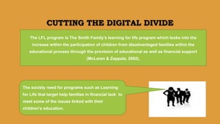 The society need for programs such as Learning
for Life that target help families in financial lack to
meet some of the issues linked with their
children's education.
CUTTING THE DIGITAL DIVIDE
The LFL program is The Smith Family’s learning for life program which looks into the
increase within the participation of children from disadvantaged families within the
educational process through the provision of educational as well as financial support
(McLaren & Zappala, 2002).
 