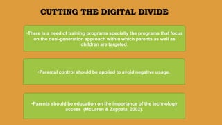 CUTTING THE DIGITAL DIVIDE
•There is a need of training programs specially the programs that focus
on the dual-generation approach within which parents as well as
children are targeted.
•Parental control should be applied to avoid negative usage.
•Parents should be education on the importance of the technology
access (McLaren & Zappala, 2002).
 