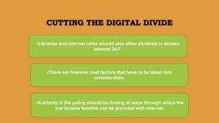 CUTTING THE DIGITAL DIVIDE
•A priority in the policy should be finding of ways through which the
low income families can be provided with internet.
•Libraries and internet cafes should also allow students to access
internet 24/7.
•There are however cost factors that have to be taken into
consideration.
 