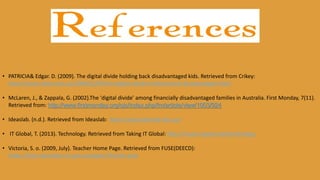 • PATRICIA& Edgar. D. (2009). The digital divide holding back disadvantaged kids. Retrieved from Crikey:
http://www.crikey.com.au/2009/02/09/the-digital-divide-holding-back-disadvantaged-kids/
• McLaren, J., & Zappala, G. (2002).The 'digital divide' among financially disadvantaged families in Australia. First Monday, 7(11).
Retrieved from: http://www.firstmonday.org/ojs/index.php/fm/article/view/1003/924
• Ideaslab. (n.d.). Retrieved from Ideaslab: http://www.ideaslab.edu.au/
• IT Global, T. (2013). Technology. Retrieved from Taking IT Global: http://issues.tigweb.org/technology
• Victoria, S. o. (2009, July). Teacher Home Page. Retrieved from FUSE(DEECD):
https://fuse.education.vic.gov.au/pages/Teacher.aspx
 