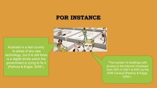 FOR INSTANCE
Australia is a fast country
to adopt of any new
technology ,but it is still there
is a digital divide which the
government is trying to fix it
(Patricia & Edgar, 2009 ).
“The number of dwellings with
access to the internet increased
from 35% in 2001 to 63% by the
2006 Census”(Patricia & Edgar,
2009 ).
 