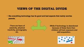 VIEWS OF THE DIGITAL DIVIDE
• like everything technology has its good and bad aspects that mainly worries
parents.
-There are fears of
passivity, physical
inactivity, pornography
etc.
-While if technology is abandoned
because of these fears than
children will lack exposure and
skill acquisition.
 