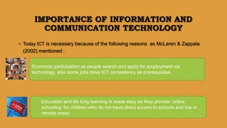 IMPORTANCE OF INFORMATION AND
COMMUNICATION TECHNOLOGY
• Today ICT is necessary because of the following reasons as McLaren & Zappala
(2002) mentioned :
Economic participation as people search and apply for employment via
technology, also some jobs have ICT competency as prerequisites.
Education and life long learning is made easy as they provide ‘online
schooling’ for children who do not have direct access to schools and live in
remote areas.
 