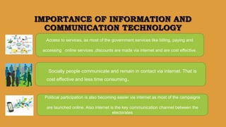 IMPORTANCE OF INFORMATION AND
COMMUNICATION TECHNOLOGY
Access to services, as most of the government services like billing, paying and
accessing online services ,discounts are made via internet and are cost effective.
Socially people communicate and remain in contact via internet. That is
cost effective and less time consuming.
Political participation is also becoming easier via internet as most of the campaigns
are launched online. Also internet is the key communication channel between the
electorates
 