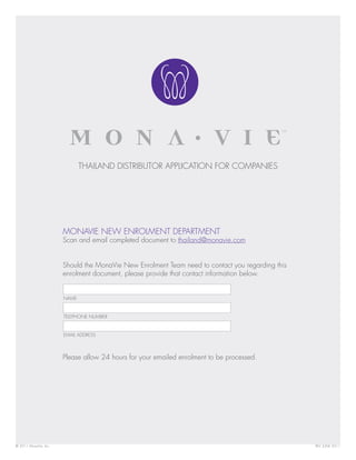 THAILAND DISTRIBUTOR APPLICATION FOR COMPANIES




                       MONAVIE NEW ENROLMENT DEPARTMENT
                       Scan and email completed document to thailand@monavie.com


                       Should the MonaVie New Enrolment Team need to contact you regarding this
                       enrolment document, please provide that contact information below.


                       NAME


                       TELEPHONE NUMBER


                       EMAIL ADDRESS



                       Please allow 24 hours for your emailed enrolment to be processed.




© 2011 MonaVie, Inc.                                                                              REV. JUNE 2011
 