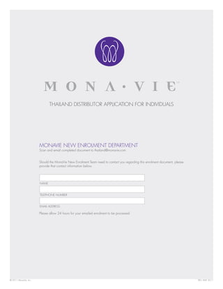 THAILAND DISTRIBUTOR APPLICATION FOR INDIVIDUALS




                       MONAVIE NEW ENROLMENT DEPARTMENT
                       Scan and email completed document to thailand@monavie.com


                       Should the MonaVie New Enrolment Team need to contact you regarding this enrolment document, please
                       provide that contact information below.




                       NAME


                       TELEPHONE NUMBER


                       EMAIL ADDRESS

                       Please allow 24 hours for your emailed enrolment to be processed.




© 2011 MonaVie, Inc.                                                                                                         REV. MAY 2011
 