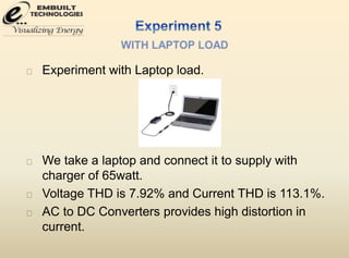 Experiment with Laptop load. 
We take a laptop and connect it to supply with 
charger of 65watt. 
Voltage THD is 7.92% and Current THD is 113.1%. 
AC to DC Converters provides high distortion in 
current. 
 