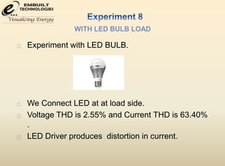 Experiment with LED BULB. 
We Connect LED at at load side. 
Voltage THD is 2.55% and Current THD is 63.40% 
. 
LED Driver produces distortion in current. 
 