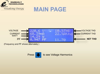 VOLTAGE 
CURRENT 
WATT 
PF 
VOLTAGE THD 
CURRENT THD 
NET THD 
(Frequency and PF shows alternately ) 
Press to see Voltage Harmonics 
 