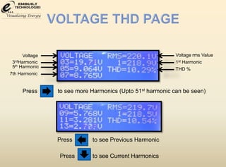 Voltage 
3rdHarmonic 
5th Harmonic 
7th Harmonic 
Voltage rms Value 
1st Harmonic 
THD % 
Press to see more Harmonics (Upto 51st harmonic can be seen) 
Press to see Previous Harmonic 
Press to see Current Harmonics 
 