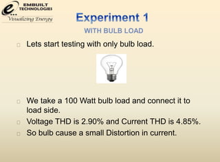 Lets start testing with only bulb load. 
We take a 100 Watt bulb load and connect it to 
load side. 
Voltage THD is 2.90% and Current THD is 4.85%. 
So bulb cause a small Distortion in current. 
 