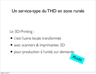 Un service-type du THD en zone rurale
Le 3D-Printing :
•c’est l’usine locale transformée
•avec scanners & imprimantes 3D
•pour production à l’unité, sur demande.
PUcES
Friday 12 July 13
 
