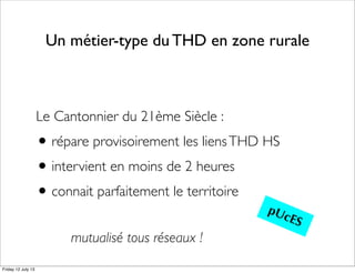 Un métier-type du THD en zone rurale
Le Cantonnier du 21ème Siècle :
•répare provisoirement les liensTHD HS
•intervient en moins de 2 heures
•connait parfaitement le territoire
pUcES
mutualisé tous réseaux !
Friday 12 July 13
 