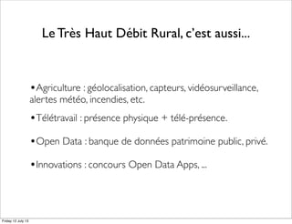 Le Très Haut Débit Rural, c’est aussi...
•Agriculture : géolocalisation, capteurs, vidéosurveillance,
alertes météo, incendies, etc.
•Télétravail : présence physique + télé-présence.
•Open Data : banque de données patrimoine public, privé.
•Innovations : concours Open Data Apps, ...
Friday 12 July 13
 