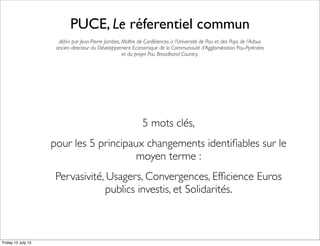 PUCE, Le réferentiel commun
déﬁni par Jean-Pierre Jambes, Maître de Conférences à l’Université de Pau et des Pays de l’Adour,
ancien directeur du Développement Economique de la Communauté d’Agglomération Pau-Pyrénées
et du projet Pau Broadband Country.
5 mots clés,
pour les 5 principaux changements identiﬁables sur le
moyen terme :
Pervasivité, Usagers, Convergences, Efﬁcience Euros
publics investis, et Solidarités.
Friday 12 July 13
 
