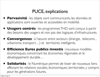 PUCE, explications
• Pervasivité : les objets sont communicants, les données et
applications sont ouvertes et accessibles en mobilité.
• Usagers centrés : les programmesTHD sont conçus à partir
des besoins des usagers et non pas des logiques d’infrastructures.
• Convergences : à l’œuvre entre secteurs (énergie, telecoms ,
urbanisme, transport…) et territoires intelligents.
• Efﬁcience Euros publics investis : nouveaux modèles
économiques, concernant les économies régionales et le
développement durable…
• Solidarités : le Numérique permet de tisser de nouveaux liens
affectant les relations sociales, économiques, territoriales, y compris
pour les générations futures.
Friday 12 July 13
 