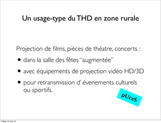 Un usage-type du THD en zone rurale
Projection de ﬁlms, pièces de théatre, concerts :
•dans la salle des fêtes “augmentée”
•avec équipements de projection vidéo HD/3D
•pour retransmission d’ évenements culturels
ou sportifs.
pUceS
Friday 12 July 13
 