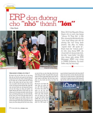 iJourney
Hành trình ICT




    ERP dọn đường
    cho “nhỏ” thành “lớn”
     >Diệu Hạnh

                                                                                                      Năm 2010 bà Nguyễn Hồng
                                                                                                      Hạnh chỉ có một cửa hàng
                                                                                                      “iStore 72 Thái Hà” ở Hà
                                                                                                      Nội, nhưng bà đã băn khoăn
                                                                                                      “mọi hoạt động giờ rất tốt
                                                                                                      nhưng khi mở rộng kinh
                                                                                                      doanh, lấy đâu ra nhiều
                                                                                                      “người nhà” để quản lý”.
                                                                                                      Được bạn bè “mách nước”
                                                                                                      là nên ứng dụng ERP, dù
                                                                                                      chưa biết sử dụng máy tính,
                                                                                                      bà vẫn “mạo hiểm” tìm đến
                                                                                                      ứng dụng giải pháp RVX
                                                                                                      Manager (ERP) của công
                                                                                                      ty VIAMI Software. Sự mạo
                                                                                                      hiểm này lại hóa hay!
                                                               Bà Nguyễn Hồng Hạnh trong buổi khai
                                                                      trương một cửa hàng của iOne



    TÌM ĐƯỢC CÔNG CỤ VỪA Ý                           sự của tôi thực sự cảm thấy đây chính là thứ    quan hệ khách hàng) là khó triển khai nhất. Ở
    Bà Hạnh chia sẻ, khi iOne chỉ có cửa hàng        mình đang tìm kiếm. Và quyết định chọn giải     phân hệ này, Viami và iOne đã phải phối hợp
    đầu tiên tại Thái Hà, việc quản lý cửa hàng về   pháp của Viami (giải pháp được phát triển từ    nhiều hơn các phân hệ khác vì phải phối hợp
    hàng hóa, kế toán hay nhân sự không gặp bất      nước ngoài và đã được việt hóa hoàn toàn)       cả về hành vi người sử dụng và đối tượng cần
    kỳ trở ngại nào vì Chiến Hạnh đã chú trọng       phục vụ cho chuỗi cửa hàng của iOne” bà         đạt tới. Nếu triển khai phần kinh doanh và kế
    đầu tư một phiên bản kế toán theo chuẩn          Hạnh nói.
    mực của phần mềm kế toán Fast. Với mong          Đội dự án của Viami đã
    muốn mở rộng bà Hạnh đã bắt đầu nghĩ đến         triển khai các phân hệ
    việc mở một chuỗi các cửa hàng kinh doanh        của ERP RVX Manager
    với sắc thái riêng các dòng sản phẩm của         cho iOne như: phân hệ
    Apple. Nhưng để quản lý một chuỗi các cửa        quản trị, với các tính
    hàng mà chỉ sử dụng một phần mềm kế toán         năng mua, bán, kho, bảo
    thực sự là không khả quan, nên iOne bắt đầu      hành sửa chữa, khuyến
    đi tìm chọn cho mình một giải pháp quản lý       mại, kế hoạch, kế toán
    thích hợp. “Cũng có rất nhiều công ty mời        và quan hệ khách hàng
    chào iOne những gói giải pháp quản trị của       (CRM). Đối với các hoạt
    mình, nhưng khi Viami đưa ra gói giải pháp và    động bán lẻ của iOne thì
    Demo cho iOne dùng thử thì tôi và các cộng       phân hệ CRM (quản trị



    34 Tin học & đời sống - SỐ THÁNG 11.2012
 