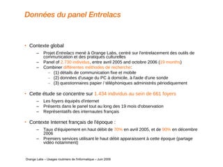Données du panel Entrelacs Contexte global  Projet  Entrelacs  mené à Orange Labs, centré sur l'entrelacement des outils de communication et des pratiques culturelles Panel of  2.730 individus , entre avril 2005 and octobre 2006 ( 19 months ) Combiner  différentes méthodes de recherche :  (1) détails de communication fixe et mobile (2) données d'usage du PC à domicile, à l'aide d'une sonde (3) questionnaires papier / téléphoniques administrés périodiquement Cette étude se concentre sur  1.434 individus au sein de 661 foyers Les foyers équipés d'internet Présents dans le panel tout au long des 19 mois d'observation Représentatifs des internautes français Contexte Internet français de l'époque :  Taux d'équipement en haut débit de  70%  en avril 2005, et de  90%  en décembre 2006  Premiers services utilisant le haut débit apparaissent à cette époque (partage vidéo notamment)   Orange Labs – Usages routiniers de l'informatique – Juin 2009 