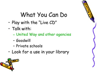 What You Can Do Play with the “Live CD” Talk with: United Way and other agencies Goodwill Private schools Look for a use in your library 