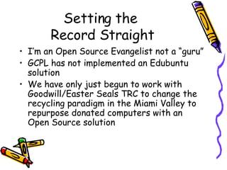Setting the  Record Straight I’m an Open Source Evangelist not a “guru” GCPL has not implemented an Edubuntu solution We have only just begun to work with Goodwill/Easter Seals TRC to change the recycling paradigm in the Miami Valley to repurpose donated computers with an Open Source solution 
