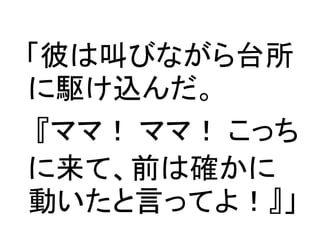 「彼は叫びながら台所
に駆け込んだ。
 『ママ！ ママ！ こっち
に来て、前は確かに
動いたと言ってよ！』」
 