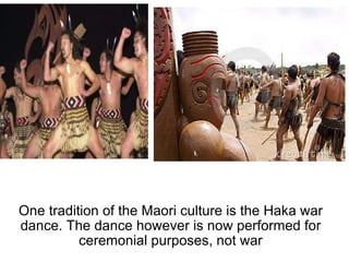 One tradition of the Maori culture is the Haka war dance. The dance however is now performed for ceremonial purposes, not war 